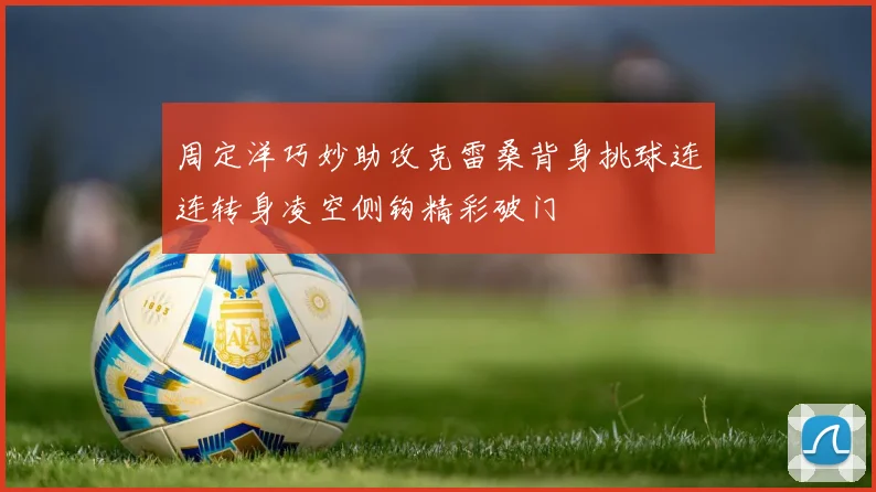 周定洋巧妙助攻克雷桑背身挑球连连转身凌空侧钩精彩破门