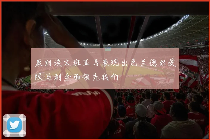 康利谈文班亚马表现出色兰德尔受限马刺全面领先我们