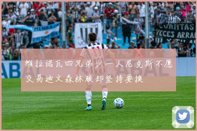 维拉诺瓦四兄弟少一人尼克斯不愿交易迪文森林狼却坚持要换