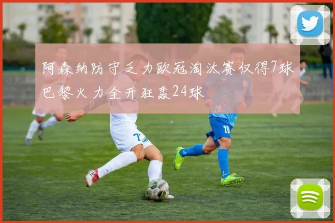 阿森纳防守乏力欧冠淘汰赛仅得7球巴黎火力全开狂轰24球