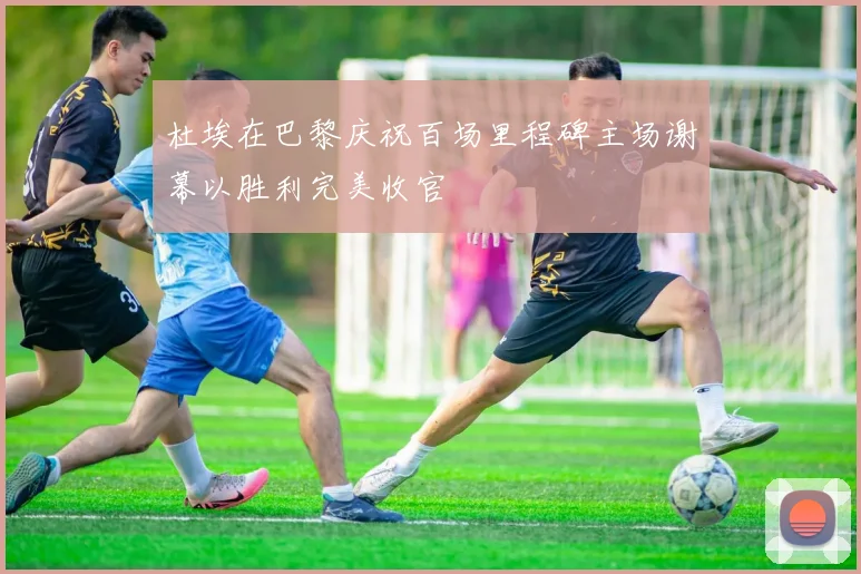 杜埃在巴黎庆祝百场里程碑主场谢幕以胜利完美收官