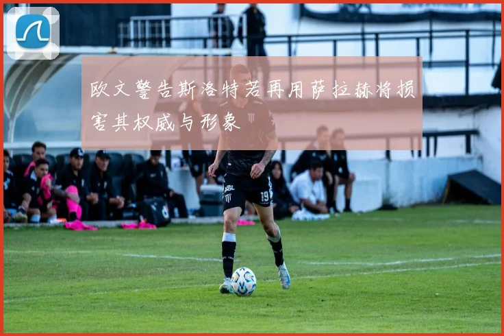 欧文警告斯洛特若再用萨拉赫将损害其权威与形象