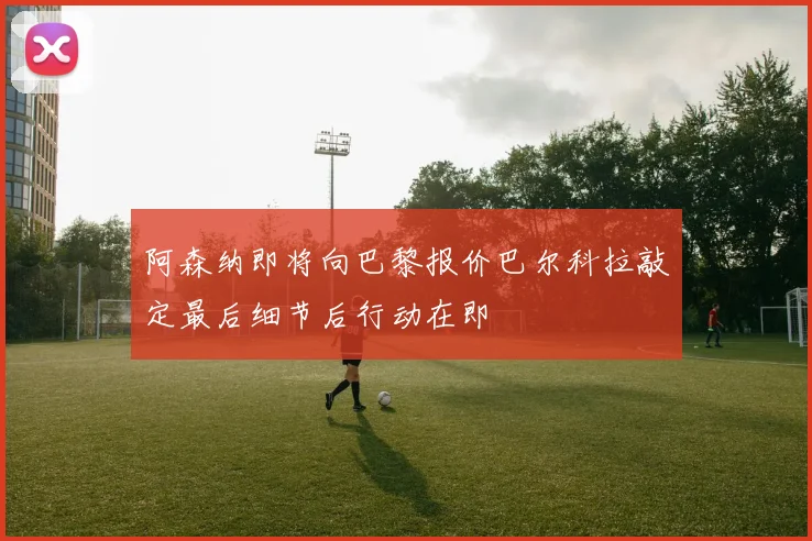 阿森纳即将向巴黎报价巴尔科拉敲定最后细节后行动在即