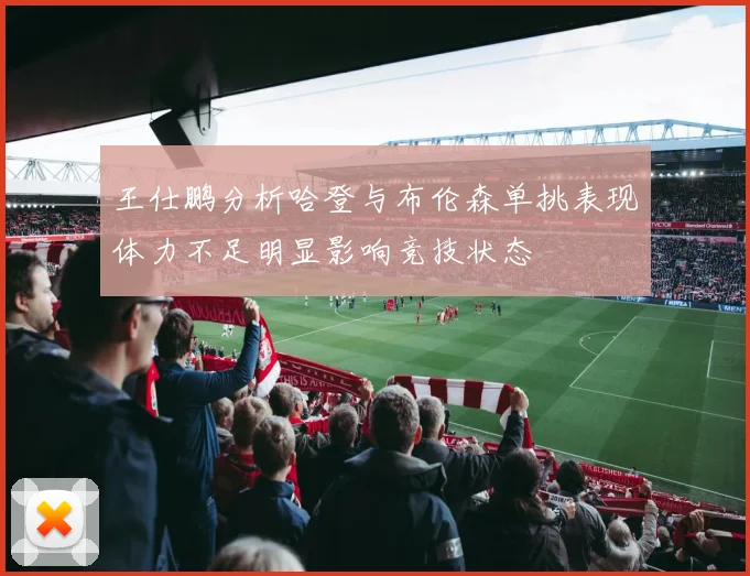 王仕鹏分析哈登与布伦森单挑表现体力不足明显影响竞技状态