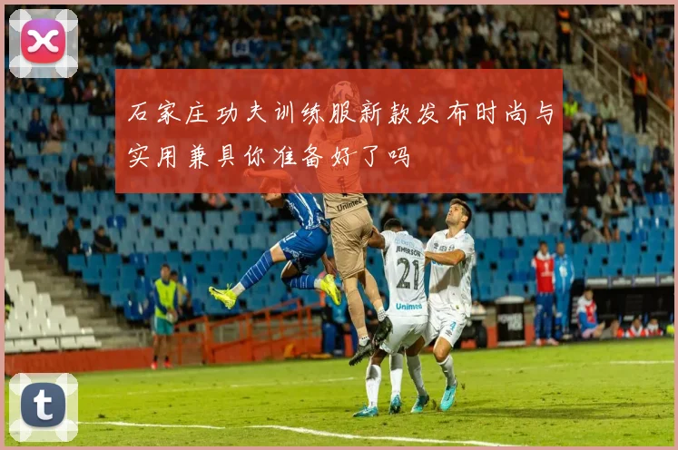 石家庄功夫训练服新款发布时尚与实用兼具你准备好了吗