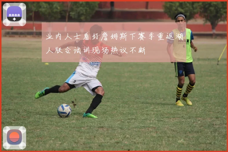 业内人士看好詹姆斯下赛季重返湖人联合试训现场热议不断