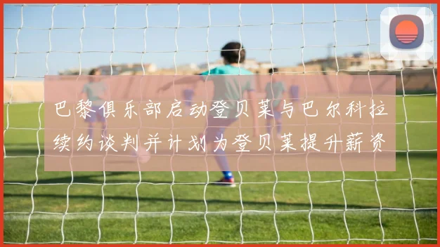 巴黎俱乐部启动登贝莱与巴尔科拉续约谈判并计划为登贝莱提升薪资待遇