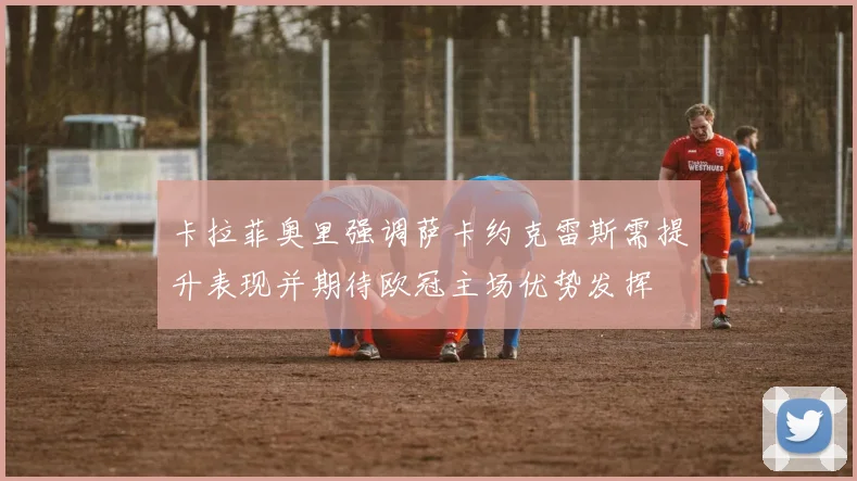 卡拉菲奥里强调萨卡约克雷斯需提升表现并期待欧冠主场优势发挥