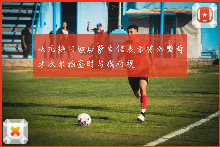 状元热门迪班萨自信表示将加盟奇才沃尔抽签时与我对视