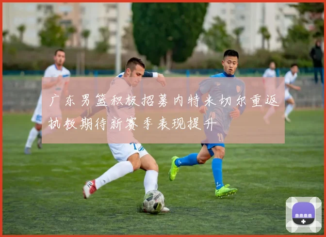 广东男篮积极招募内特米切尔重返执教期待新赛季表现提升