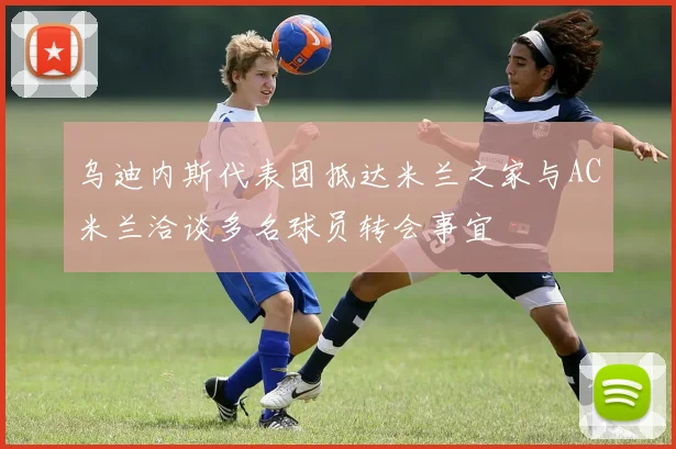乌迪内斯代表团抵达米兰之家与AC米兰洽谈多名球员转会事宜